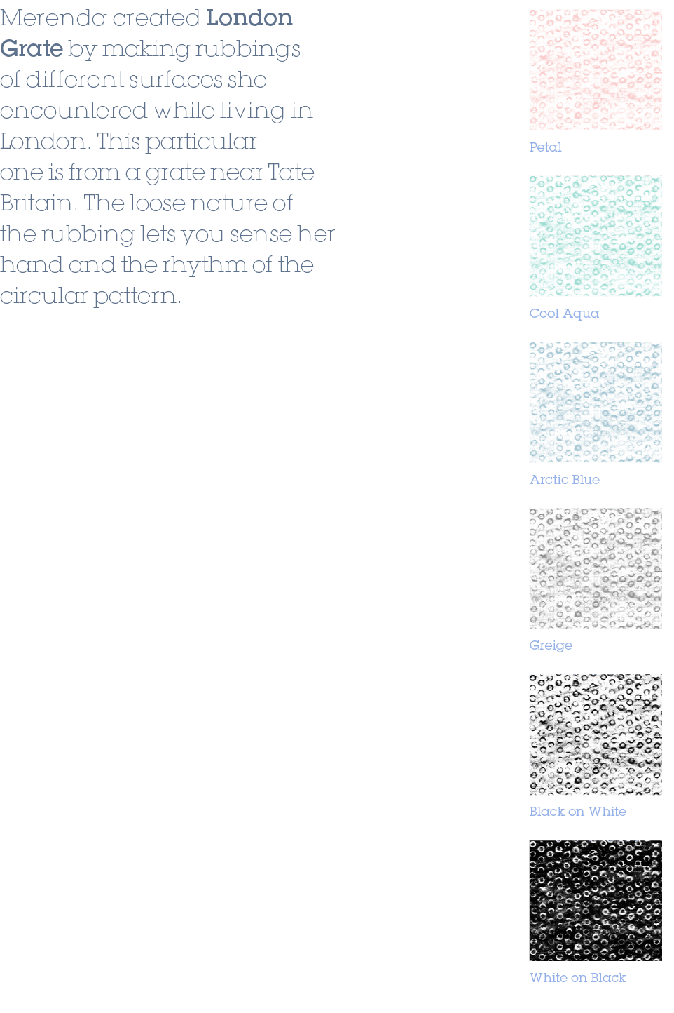 Cool Aqua,Arctic Blue,Greige,Black on White,White on Black,Petal,Merenda created London Grate by making rubbings of d...