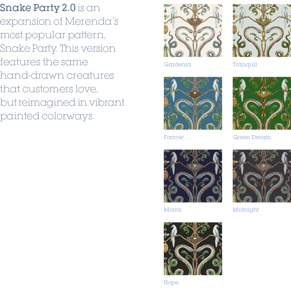 Gardenia,Farrow,Green Dream,Hope,Midnight,Morris,Tranquil,Snake Party 2.0 is an expansion of Merenda’s most popular p...